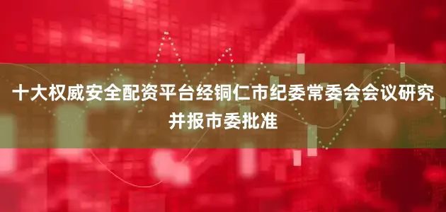 十大权威安全配资平台经铜仁市纪委常委会会议研究并报市委批准