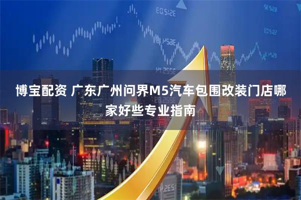 博宝配资 广东广州问界M5汽车包围改装门店哪家好些专业指南