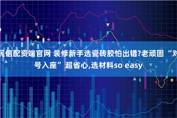 民信配资端官网 装修新手选瓷砖胶怕出错?老顽固 “对号入座” 超省心,选材料so easy