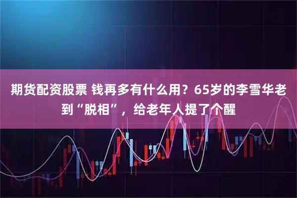 期货配资股票 钱再多有什么用?65岁的李雪华老到“脱相”,给老年人提了个醒