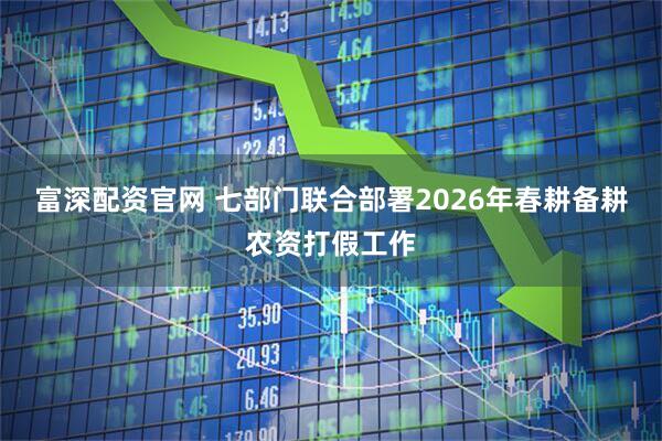 富深配资官网 七部门联合部署2026年春耕备耕农资打假工作