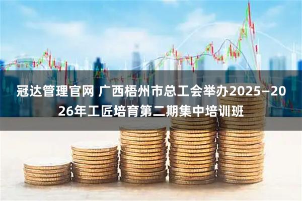 冠达管理官网 广西梧州市总工会举办2025—2026年工匠培育第二期集中培训班