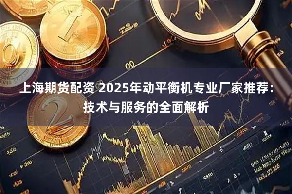 上海期货配资 2025年动平衡机专业厂家推荐：技术与服务的全面解析