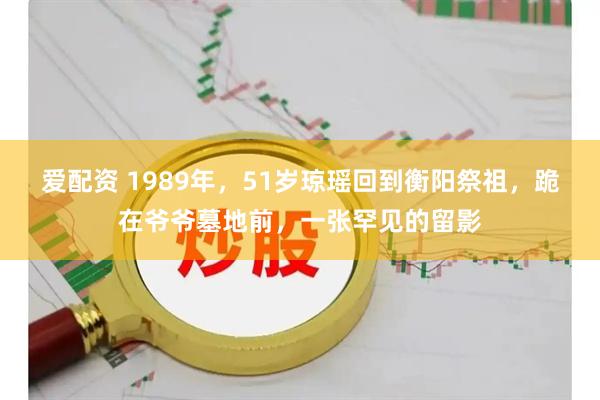 爱配资 1989年,51岁琼瑶回到衡阳祭祖,跪在爷爷墓地前,一张罕见的留影