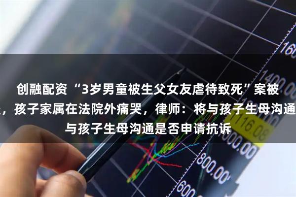 创融配资 “3岁男童被生父女友虐待致死”案被告人被判死缓，孩子家属在法院外痛哭，律师：将与孩子生母沟通是否申请抗诉