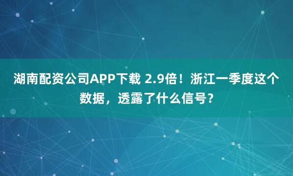 湖南配资公司APP下载 2.9倍！浙江一季度这个数据，透露了什么信号？