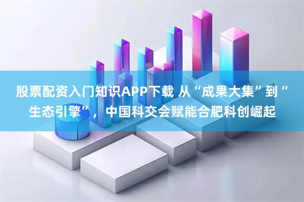 股票配资入门知识APP下载 从“成果大集”到“生态引擎”，中国科交会赋能合肥科创崛起