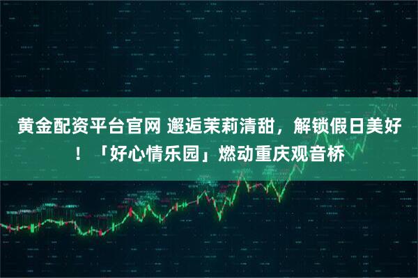 黄金配资平台官网 邂逅茉莉清甜，解锁假日美好！「好心情乐园」燃动重庆观音桥