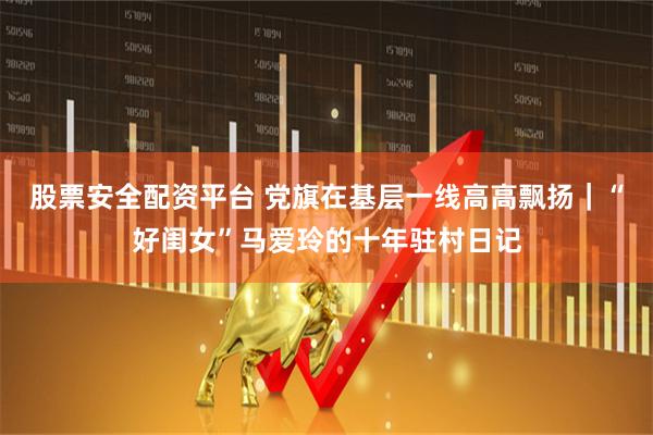 股票安全配资平台 党旗在基层一线高高飘扬｜“好闺女”马爱玲的十年驻村日记