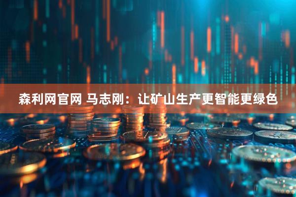 森利网官网 马志刚：让矿山生产更智能更绿色