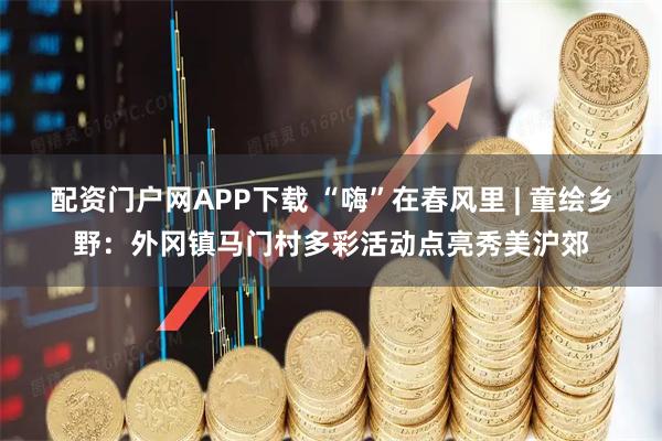 配资门户网APP下载 “嗨”在春风里 | 童绘乡野：外冈镇马门村多彩活动点亮秀美沪郊