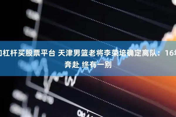 加杠杆买股票平台 天津男篮老将李荣培确定离队：16年奔赴 终有一别