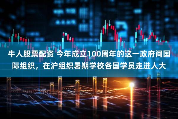 牛人股票配资 今年成立100周年的这一政府间国际组织，在沪组织暑期学校各国学员走进人大