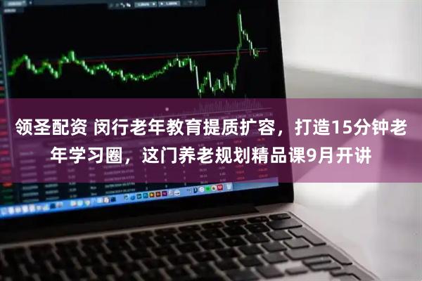 领圣配资 闵行老年教育提质扩容，打造15分钟老年学习圈，这门养老规划精品课9月开讲