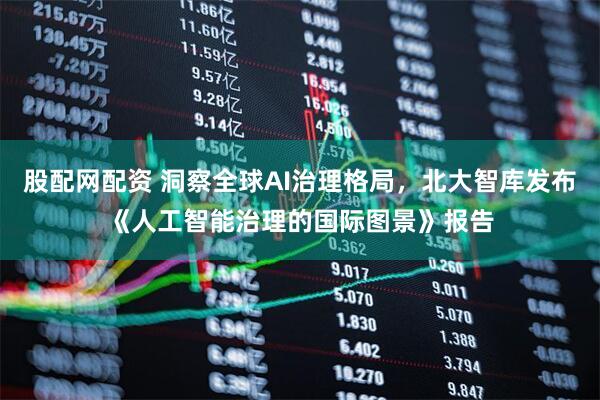 股配网配资 洞察全球AI治理格局,北大智库发布《人工智能治理的国际图景》报告
