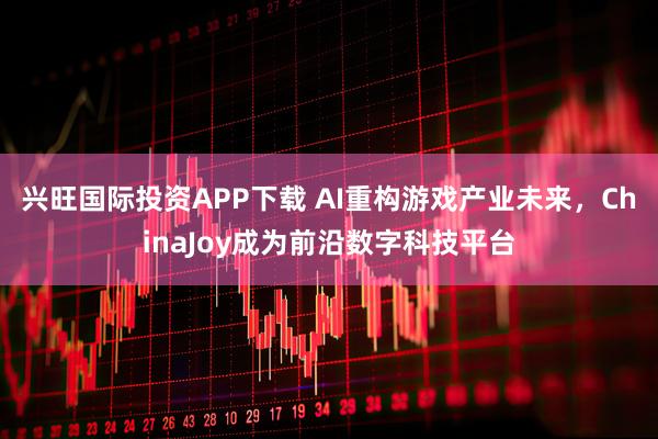 兴旺国际投资APP下载 AI重构游戏产业未来，ChinaJoy成为前沿数字科技平台