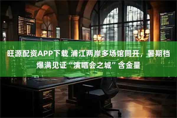 旺源配资APP下载 浦江两岸多场馆同开,暑期档爆满见证“演唱会之城”含金量
