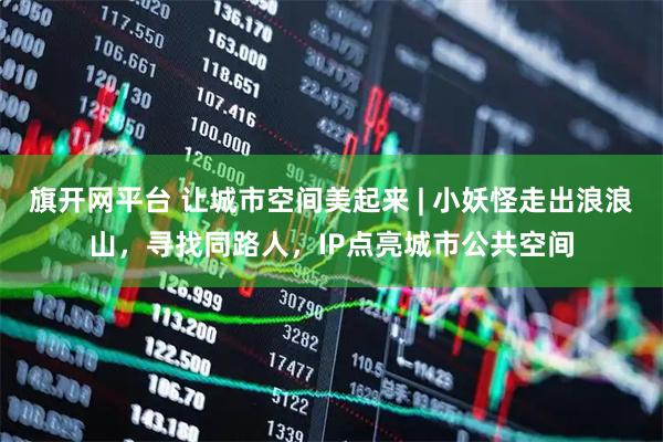 旗开网平台 让城市空间美起来 | 小妖怪走出浪浪山,寻找同路人,IP点亮城市公共空间