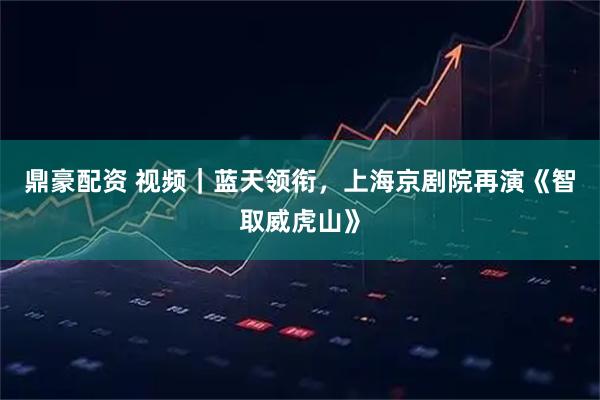 鼎豪配资 视频｜蓝天领衔，上海京剧院再演《智取威虎山》