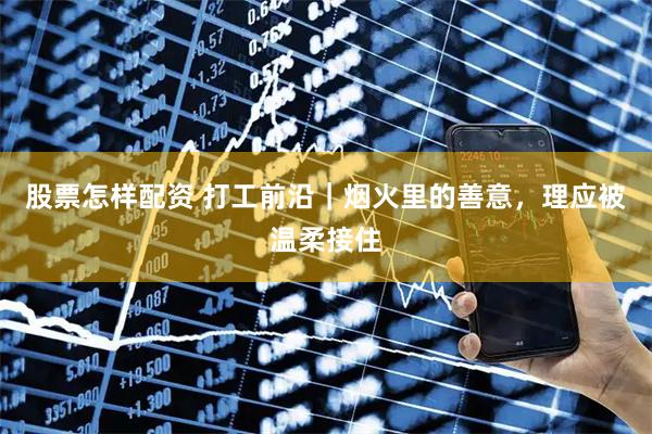 股票怎样配资 打工前沿｜烟火里的善意，理应被温柔接住
