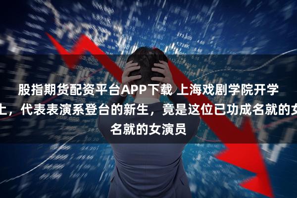 股指期货配资平台APP下载 上海戏剧学院开学典礼上，代表表演系登台的新生，竟是这位已功成名就的女演员