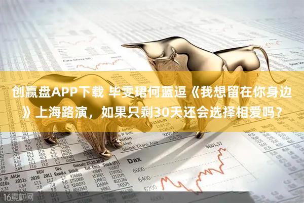 创赢盘APP下载 毕雯珺何蓝逗《我想留在你身边》上海路演，如果只剩30天还会选择相爱吗？