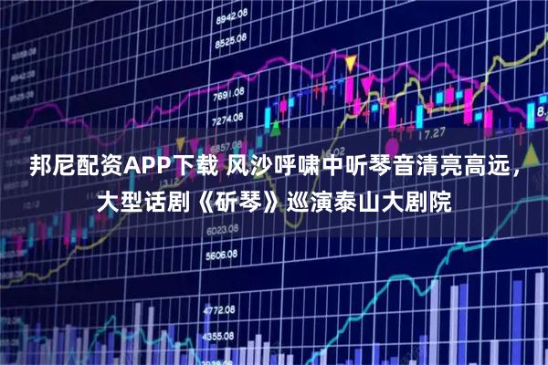 邦尼配资APP下载 风沙呼啸中听琴音清亮高远，大型话剧《斫琴》巡演泰山大剧院