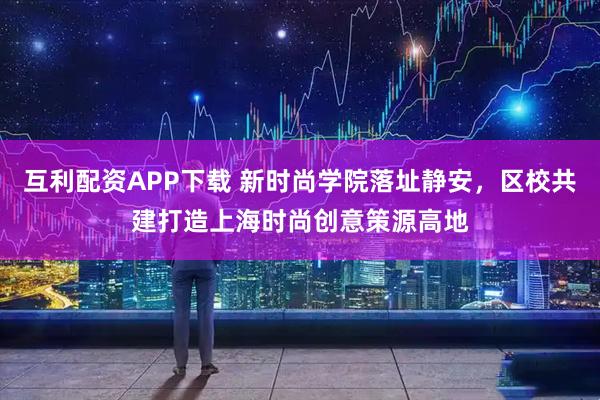 互利配资APP下载 新时尚学院落址静安，区校共建打造上海时尚创意策源高地