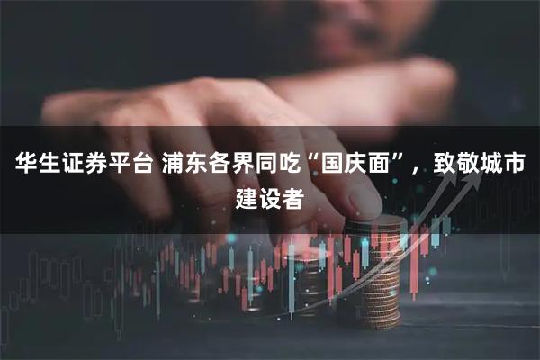华生证券平台 浦东各界同吃“国庆面”，致敬城市建设者